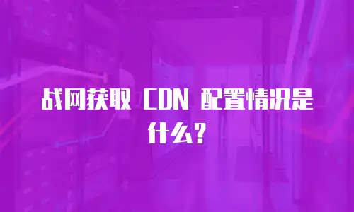战网获取 CDN 配置情况是什么？