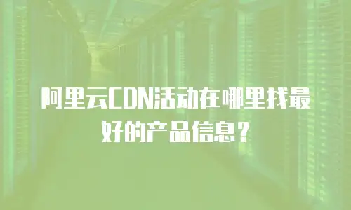 阿里云CDN活动在哪里找最好的产品信息？