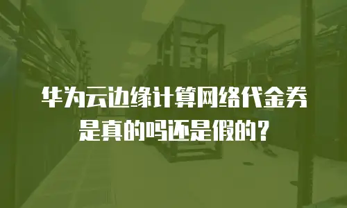 华为云边缘计算网络代金券是真的吗还是假的？