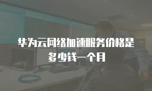 华为云网络加速服务价格是多少钱一个月