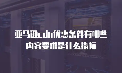 亚马逊cdn优惠条件有哪些内容要求是什么指标