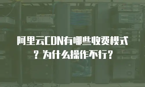 阿里云CDN有哪些收费模式？为什么操作不行？