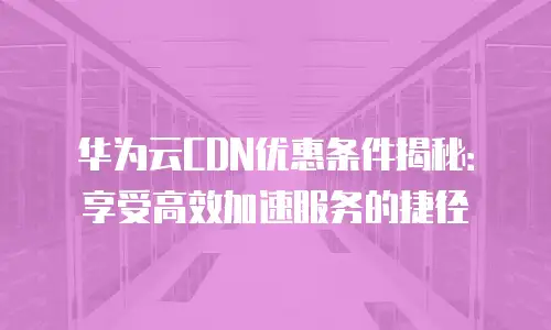 华为云CDN优惠条件揭秘：享受高效加速服务的捷径
