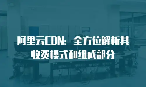 阿里云CDN：全方位解析其收费模式和组成部分