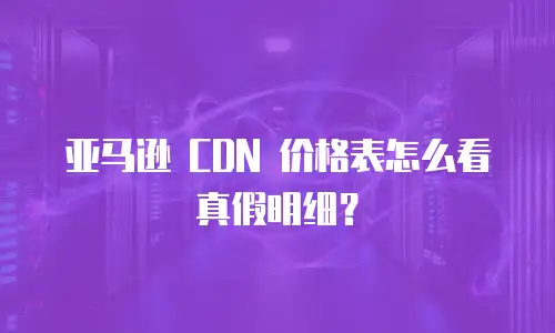 亚马逊 CDN 价格表怎么看真假明细？