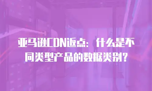 亚马逊CDN返点：什么是不同类型产品的数据类别？