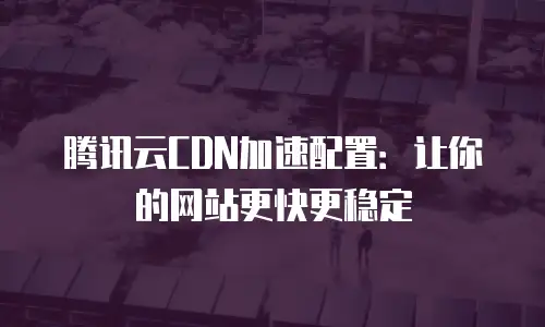 腾讯云CDN加速配置：让你的网站更快更稳定