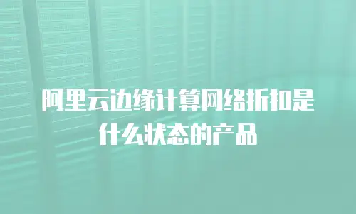 阿里云边缘计算网络折扣是什么状态的产品
