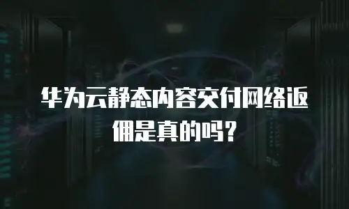 华为云静态内容交付网络返佣是真的吗？