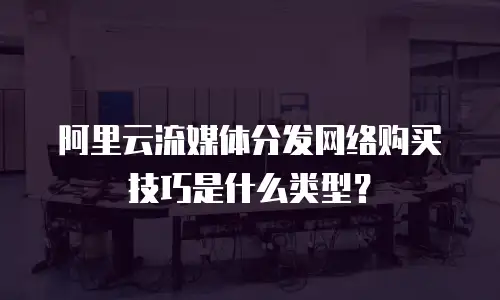阿里云流媒体分发网络购买技巧是什么类型？