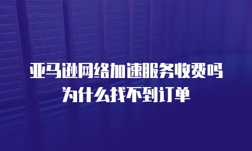 亚马逊网络加速服务收费吗为什么找不到订单
