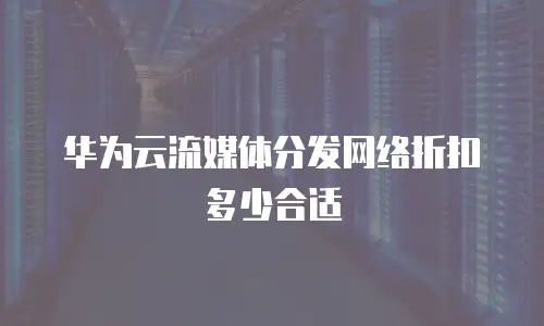 华为云流媒体分发网络折扣多少合适