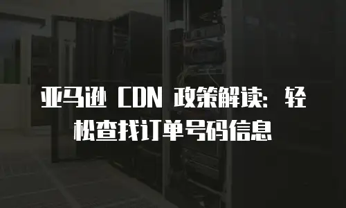 亚马逊 CDN 政策解读：轻松查找订单号码信息