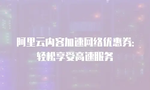 阿里云内容加速网络优惠券：轻松享受高速服务