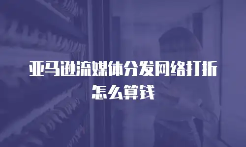 亚马逊流媒体分发网络打折怎么算钱