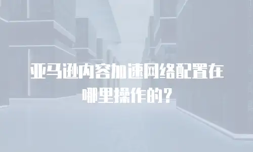 亚马逊内容加速网络配置在哪里操作的？