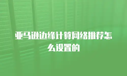 亚马逊边缘计算网络推荐怎么设置的