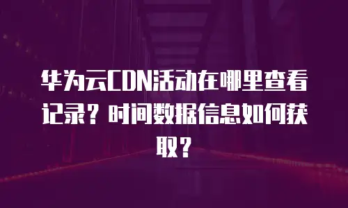 华为云CDN活动在哪里查看记录？时间数据信息如何获取？