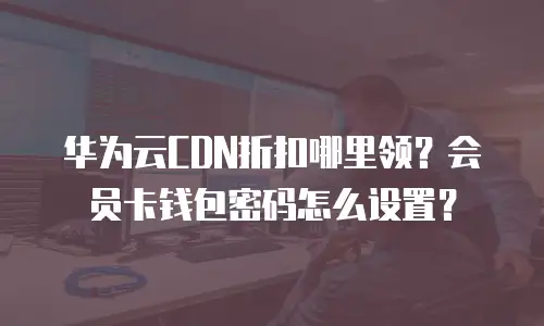华为云CDN折扣哪里领？会员卡钱包密码怎么设置？