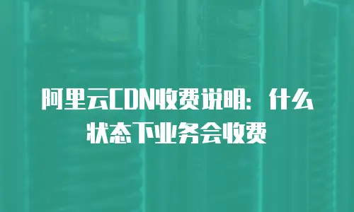 阿里云CDN收费说明：什么状态下业务会收费
