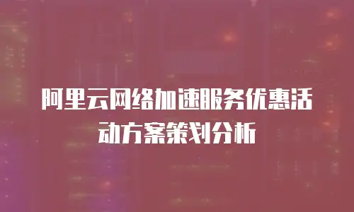阿里云网络加速服务优惠活动方案策划分析