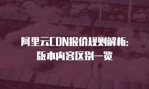 阿里云CDN报价规则解析：版本内容区别一览