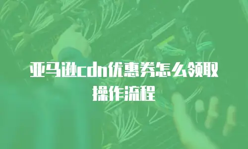 亚马逊cdn优惠券怎么领取操作流程