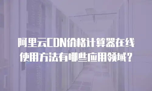 阿里云CDN价格计算器在线使用方法有哪些应用领域？
