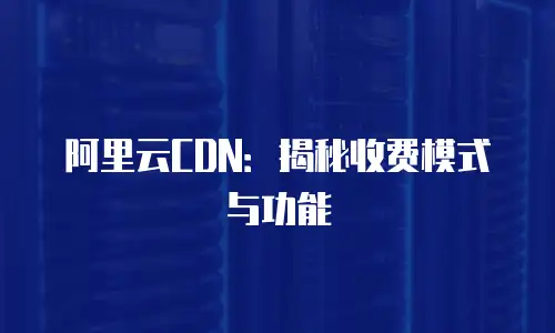 阿里云CDN：揭秘收费模式与功能