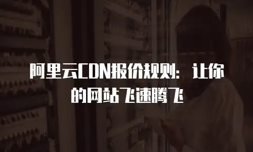 阿里云CDN报价规则：让你的网站飞速腾飞