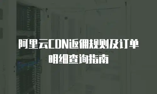阿里云CDN返佣规则及订单明细查询指南