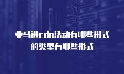 亚马逊cdn活动有哪些形式的类型有哪些形式