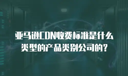 亚马逊CDN收费标准是什么类型的产品类别公司的？