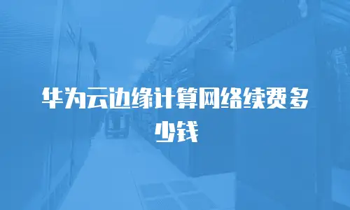 华为云边缘计算网络续费多少钱