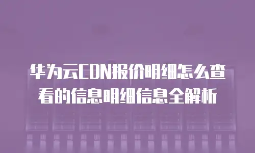 华为云CDN报价明细怎么查看的信息明细信息全解析