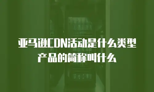亚马逊CDN活动是什么类型产品的简称叫什么