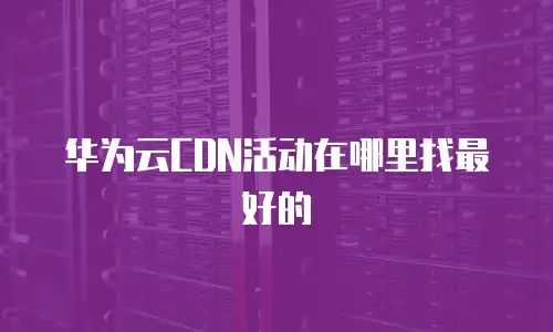 华为云CDN活动在哪里找最好的