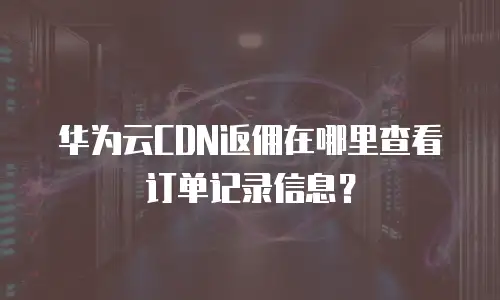华为云CDN返佣在哪里查看订单记录信息？