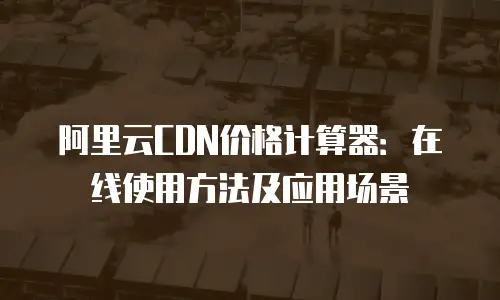 阿里云CDN价格计算器：在线使用方法及应用场景