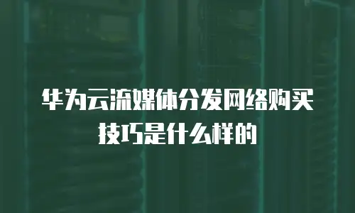 华为云流媒体分发网络购买技巧是什么样的
