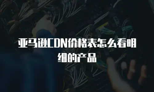 亚马逊CDN价格表怎么看明细的产品