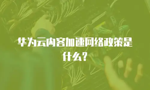 华为云内容加速网络政策是什么？