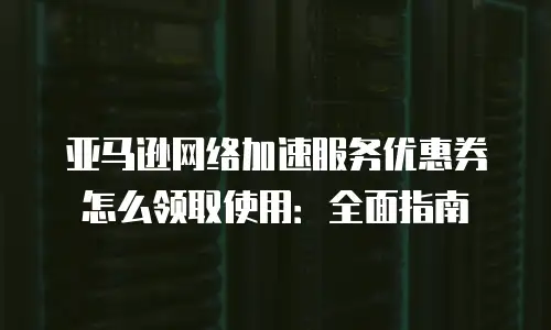 亚马逊网络加速服务优惠券怎么领取使用：全面指南