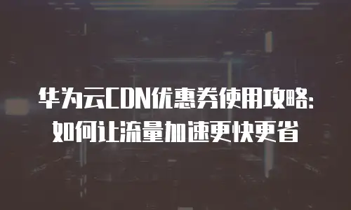 华为云CDN优惠券使用攻略：如何让流量加速更快更省