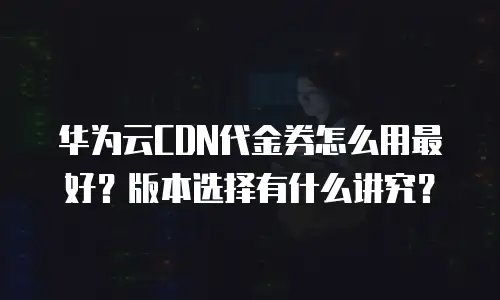 华为云CDN代金券怎么用最好？版本选择有什么讲究？