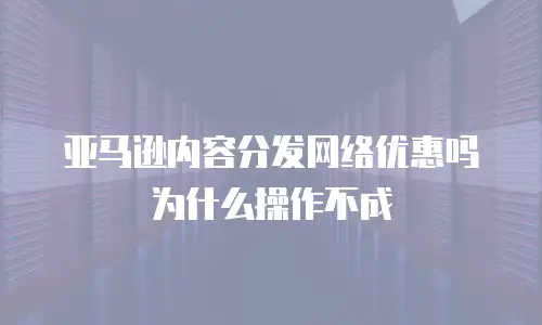 亚马逊内容分发网络优惠吗为什么操作不成