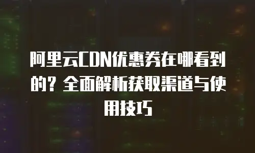 阿里云CDN优惠券在哪看到的？全面解析获取渠道与使用技巧