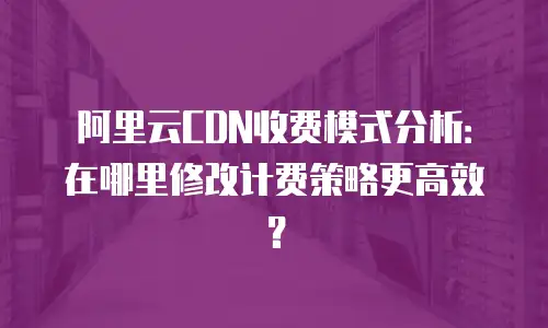 阿里云CDN收费模式分析：在哪里修改计费策略更高效？
