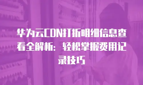 华为云CDN打折明细信息查看全解析：轻松掌握费用记录技巧