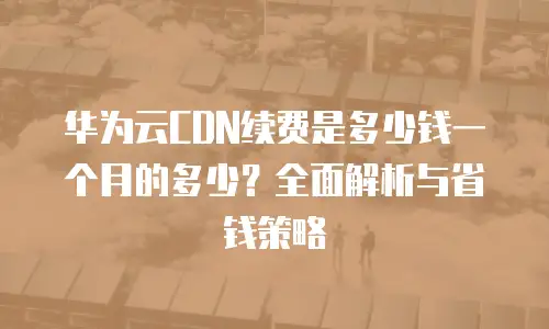 华为云CDN续费是多少钱一个月的多少？全面解析与省钱策略